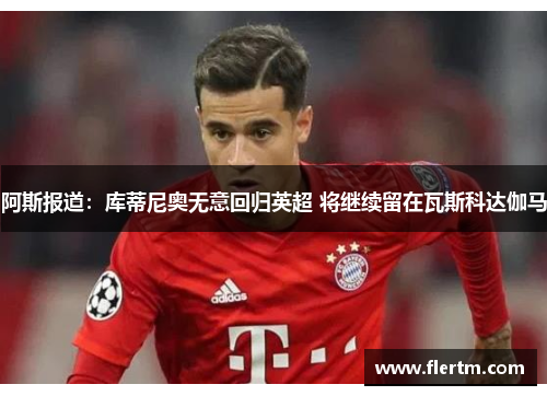 阿斯报道：库蒂尼奥无意回归英超 将继续留在瓦斯科达伽马