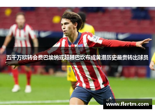 五千万欧转会费巴埃纳或超越巴坎布成黄潜历史最贵转出球员